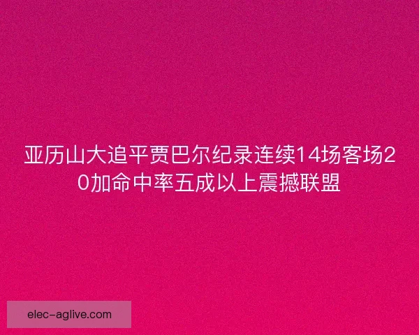 亚历山大追平贾巴尔纪录连续14场客场20加命中率五成以上震撼联盟